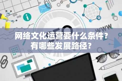 网络文化运营要什么条件？有哪些发展路径？