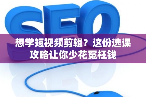 想学短视频剪辑？这份选课攻略让你少花冤枉钱
